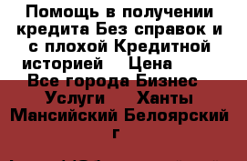 Помощь в получении кредита Без справок и с плохой Кредитной историей  › Цена ­ 11 - Все города Бизнес » Услуги   . Ханты-Мансийский,Белоярский г.
